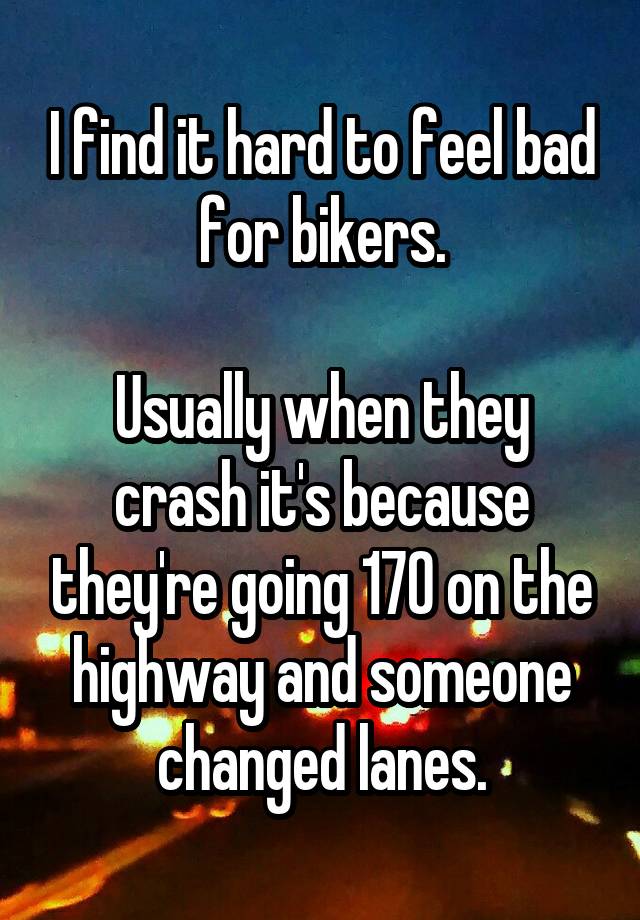 I find it hard to feel bad for bikers.

Usually when they crash it's because they're going 170 on the highway and someone changed lanes.