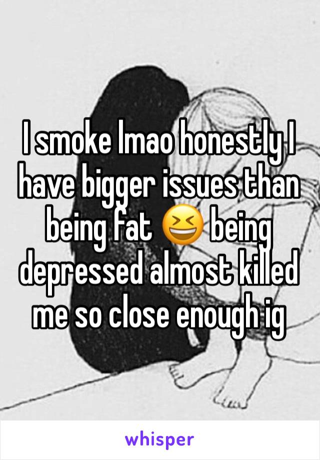 I smoke lmao honestly I have bigger issues than being fat 😆 being depressed almost killed me so close enough ig 