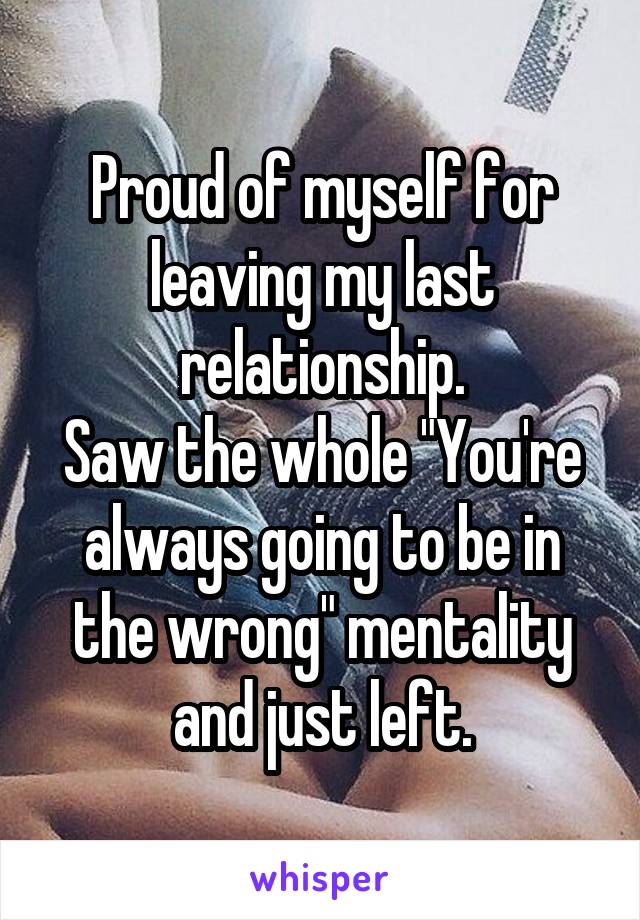 Proud of myself for leaving my last relationship.
Saw the whole "You're always going to be in the wrong" mentality and just left.