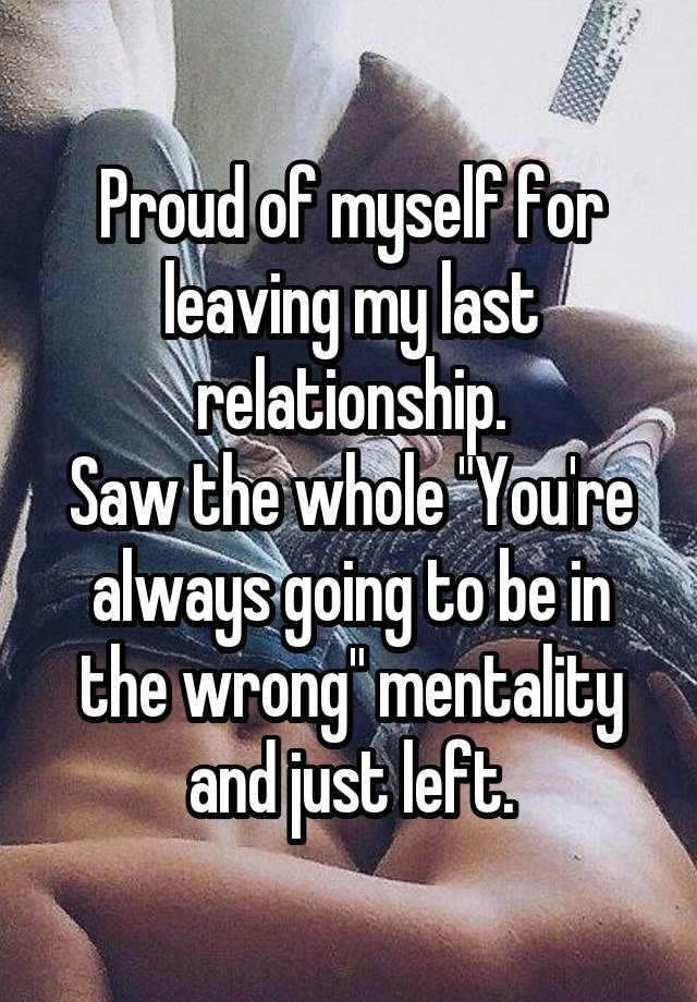 Proud of myself for leaving my last relationship.
Saw the whole "You're always going to be in the wrong" mentality and just left.