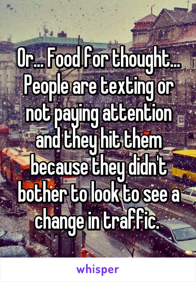 Or... Food for thought... People are texting or not paying attention and they hit them because they didn't bother to look to see a change in traffic. 