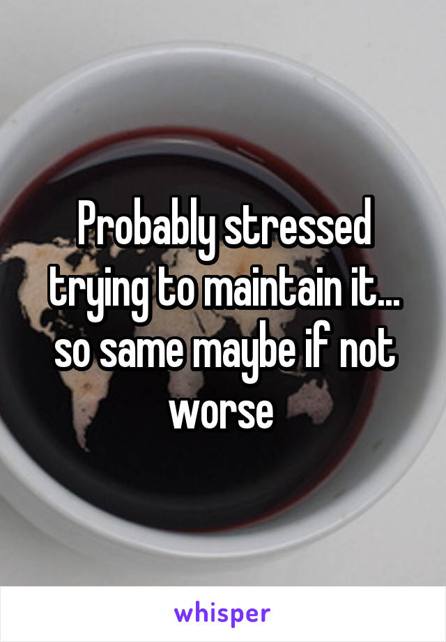 Probably stressed trying to maintain it... so same maybe if not worse 