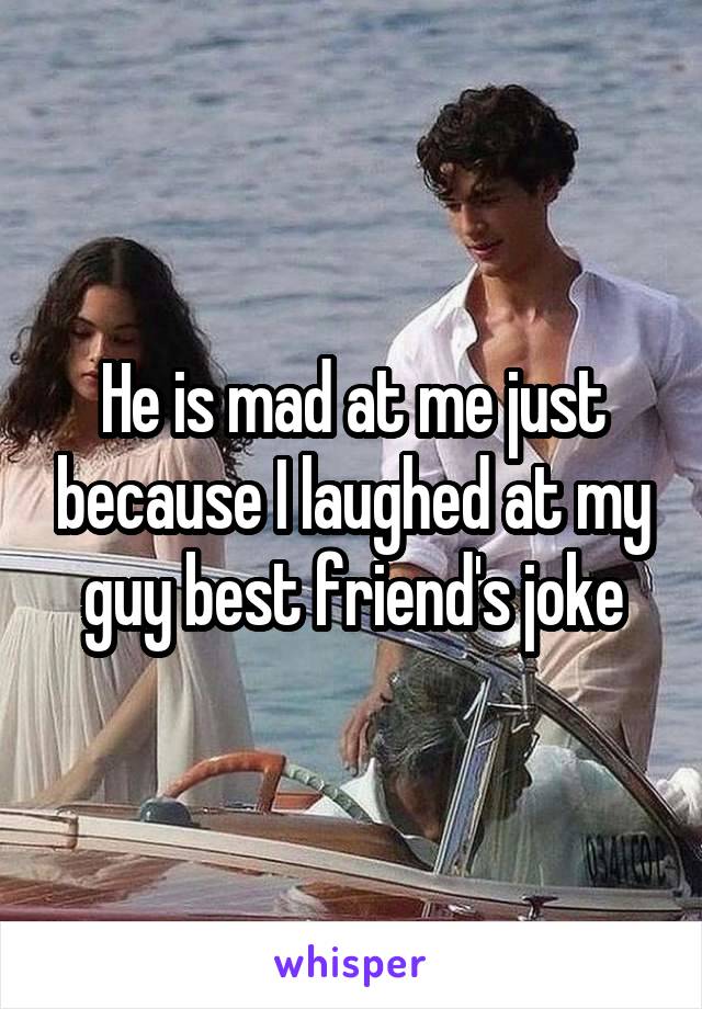 He is mad at me just because I laughed at my guy best friend's joke