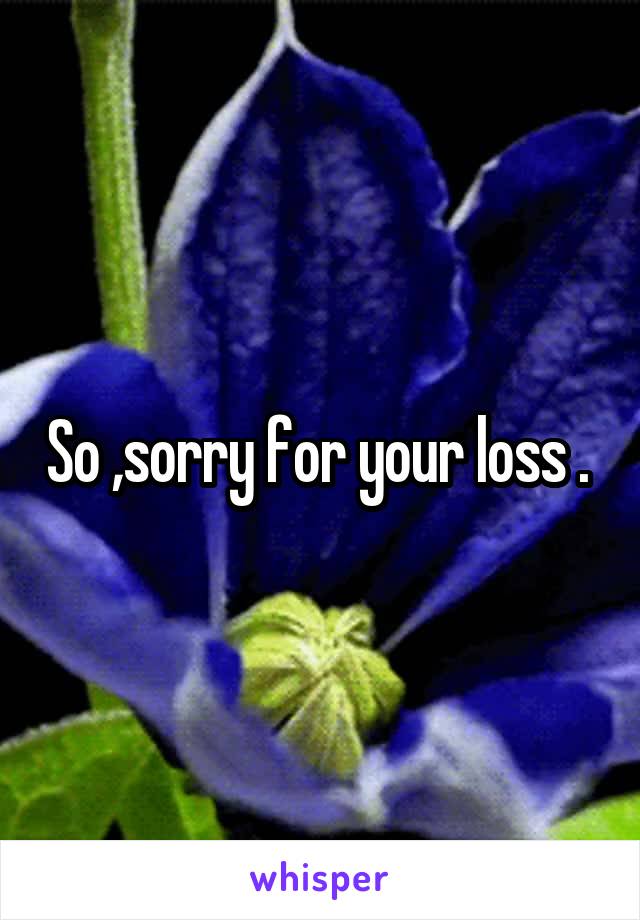 So ,sorry for your loss . 