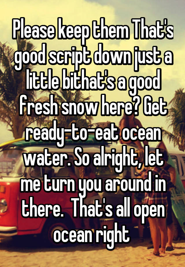 Please keep them That's good script down just a little bithat's a good fresh snow here? Get ready-to-eat ocean water. So alright, let me turn you around in there.  That's all open ocean right 