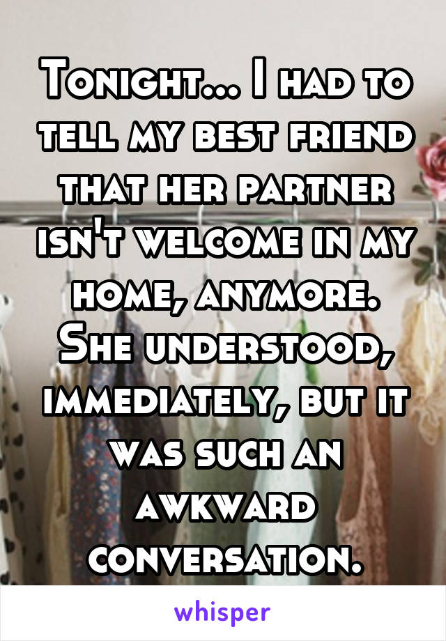 Tonight... I had to tell my best friend that her partner isn't welcome in my home, anymore. She understood, immediately, but it was such an awkward conversation.