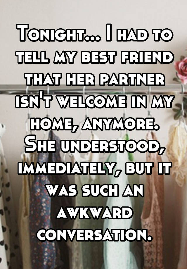 Tonight... I had to tell my best friend that her partner isn't welcome in my home, anymore. She understood, immediately, but it was such an awkward conversation.