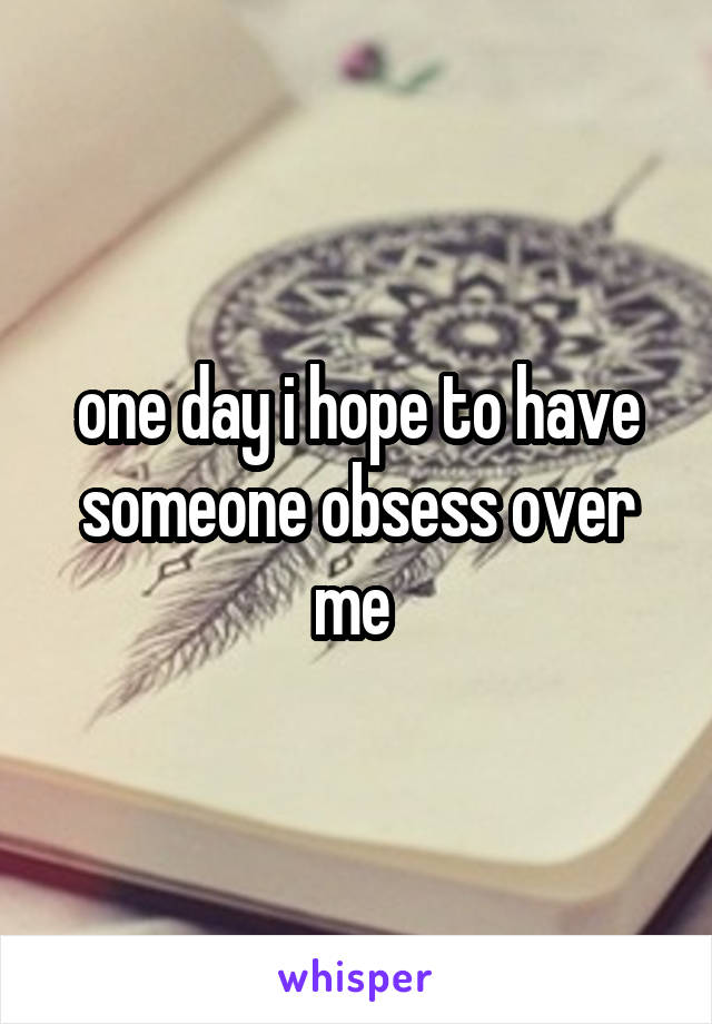 one day i hope to have someone obsess over me 