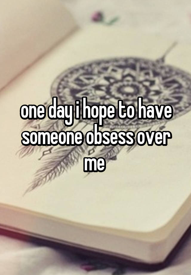 one day i hope to have someone obsess over me 