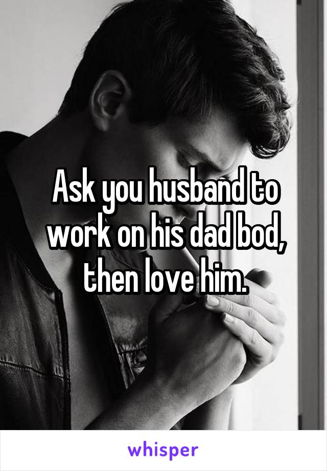 Ask you husband to work on his dad bod, then love him.