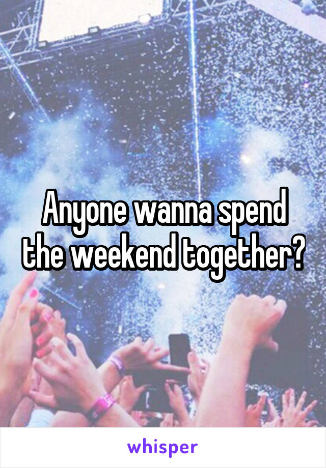 Anyone wanna spend the weekend together?