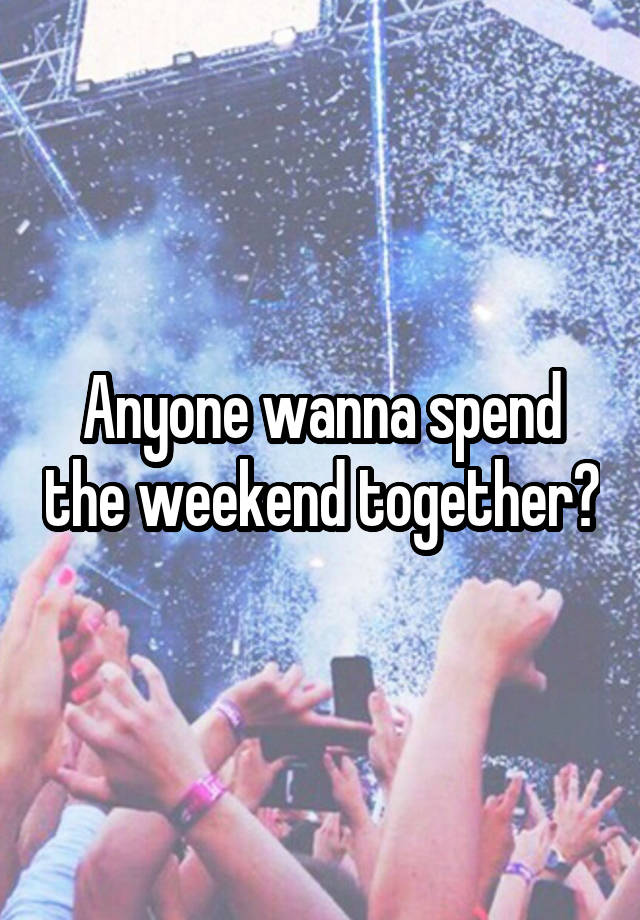 Anyone wanna spend the weekend together?