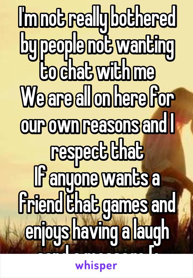 I'm not really bothered by people not wanting to chat with me
We are all on here for our own reasons and I respect that
If anyone wants a friend that games and enjoys having a laugh send a message [: