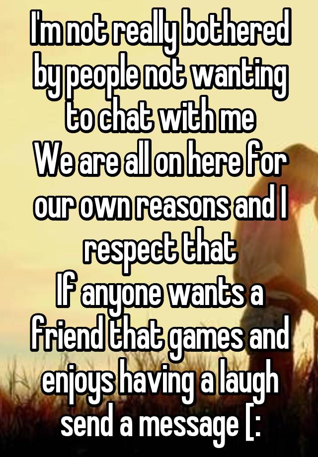 I'm not really bothered by people not wanting to chat with me
We are all on here for our own reasons and I respect that
If anyone wants a friend that games and enjoys having a laugh send a message [: