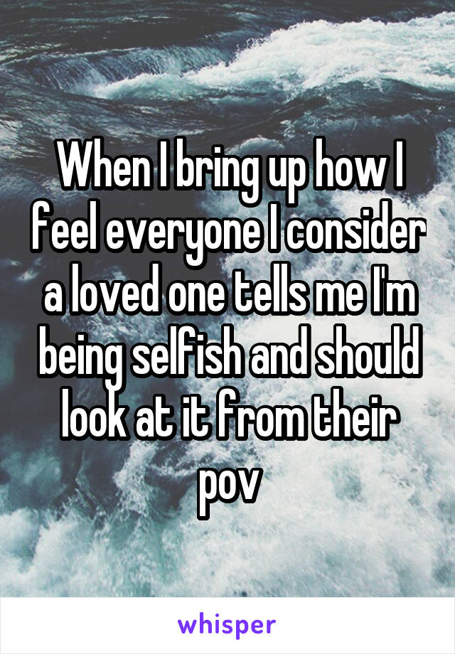 When I bring up how I feel everyone I consider a loved one tells me I'm being selfish and should look at it from their pov