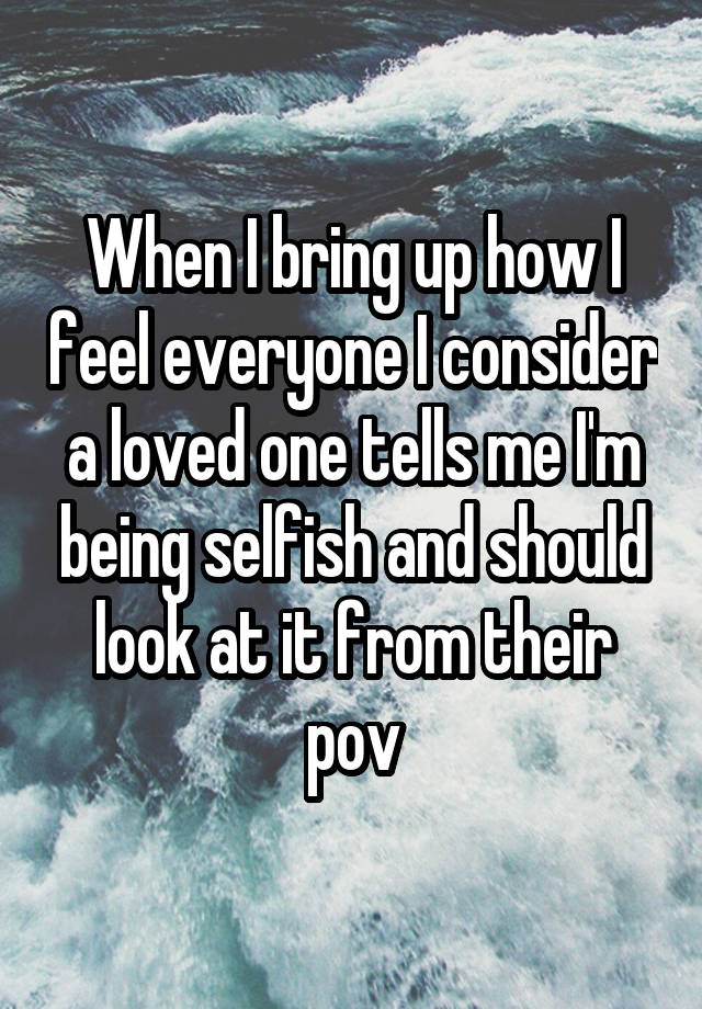 When I bring up how I feel everyone I consider a loved one tells me I'm being selfish and should look at it from their pov