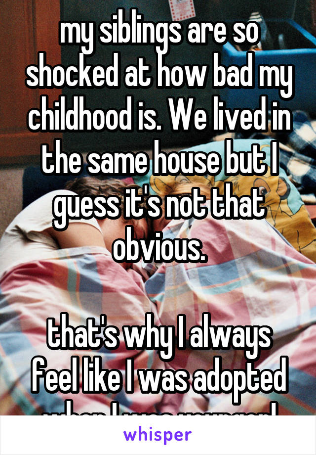 my siblings are so shocked at how bad my childhood is. We lived in the same house but I guess it's not that obvious.

that's why I always feel like I was adopted when I was younger!