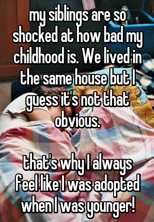 my siblings are so shocked at how bad my childhood is. We lived in the same house but I guess it's not that obvious.

that's why I always feel like I was adopted when I was younger!