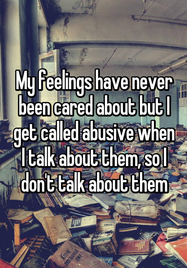 My feelings have never been cared about but I get called abusive when I talk about them, so I don't talk about them