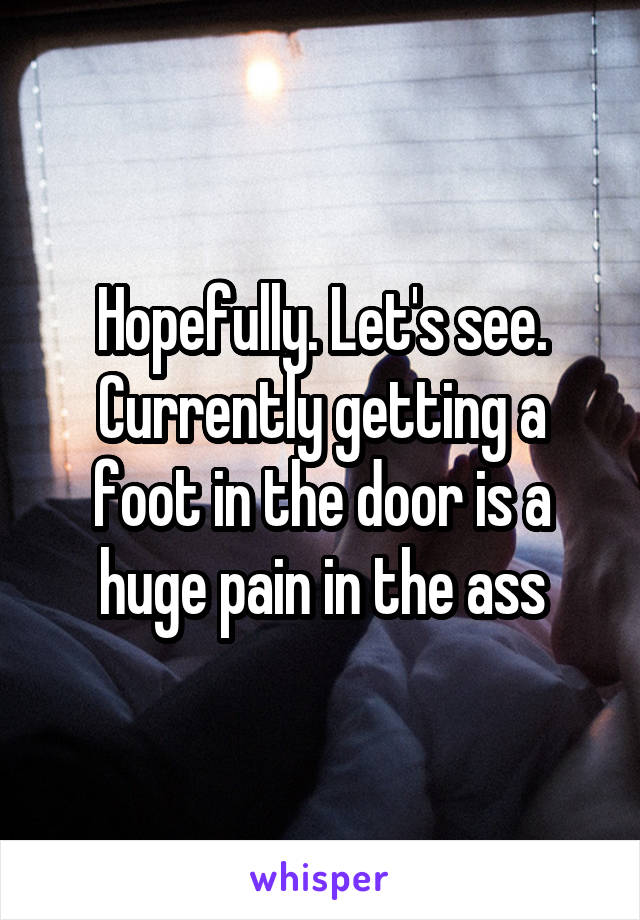 Hopefully. Let's see. Currently getting a foot in the door is a huge pain in the ass