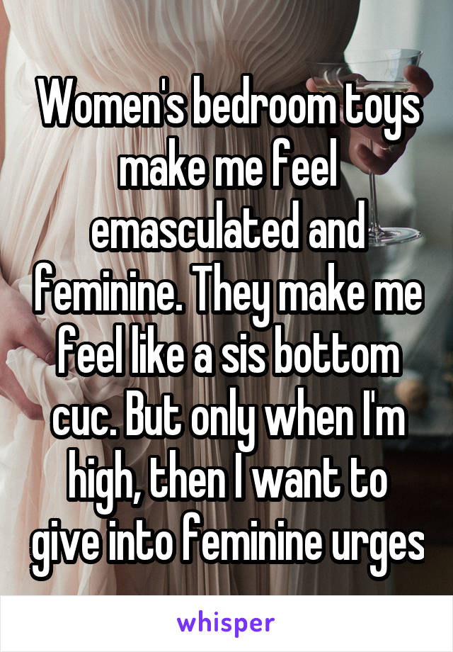 Women's bedroom toys make me feel emasculated and feminine. They make me feel like a sis bottom cuc. But only when I'm high, then I want to give into feminine urges