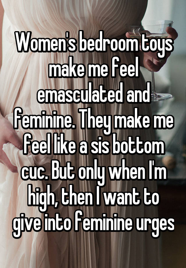 Women's bedroom toys make me feel emasculated and feminine. They make me feel like a sis bottom cuc. But only when I'm high, then I want to give into feminine urges