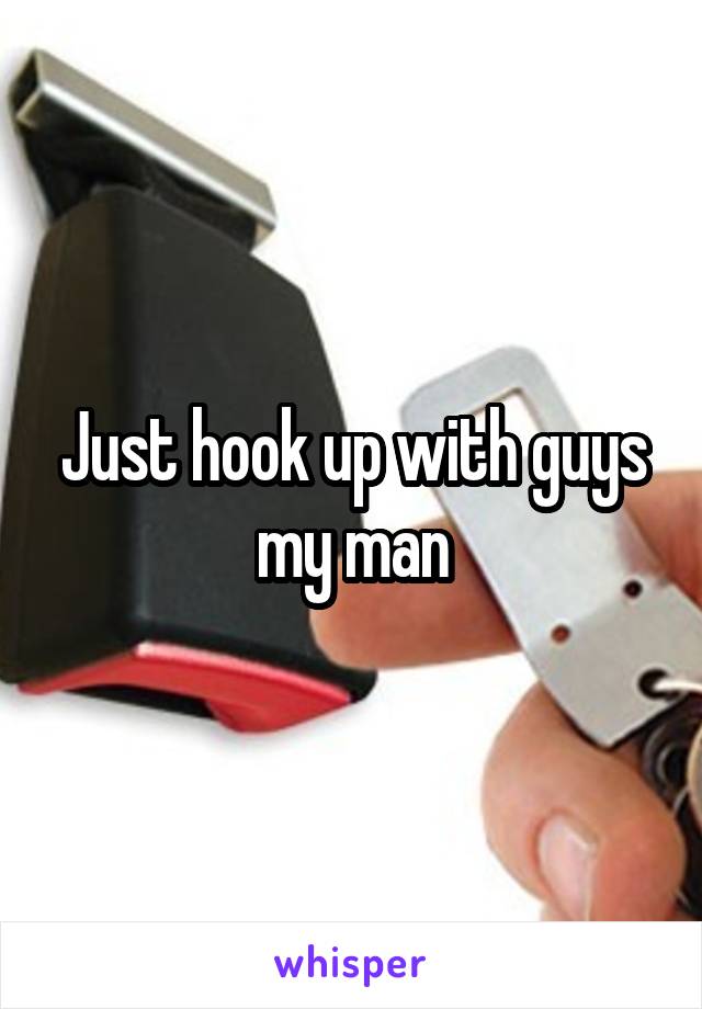 Just hook up with guys my man