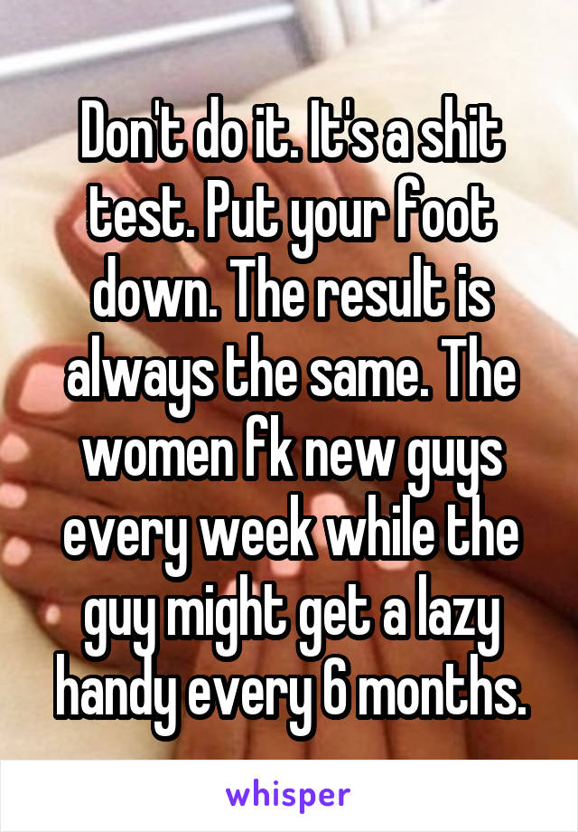 Don't do it. It's a shit test. Put your foot down. The result is always the same. The women fk new guys every week while the guy might get a lazy handy every 6 months.