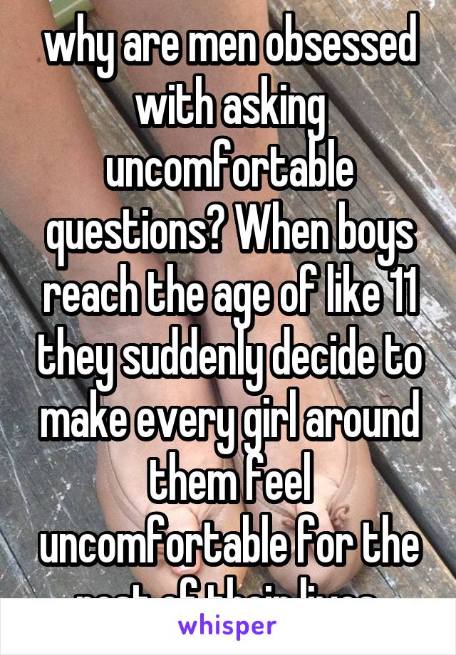 why are men obsessed with asking uncomfortable questions? When boys reach the age of like 11 they suddenly decide to make every girl around them feel uncomfortable for the rest of their lives 