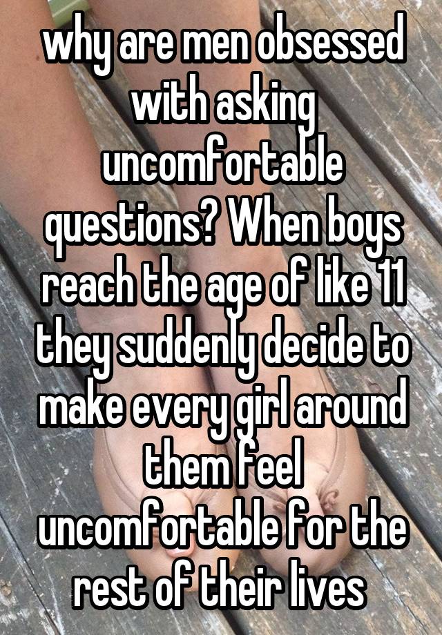 why are men obsessed with asking uncomfortable questions? When boys reach the age of like 11 they suddenly decide to make every girl around them feel uncomfortable for the rest of their lives 