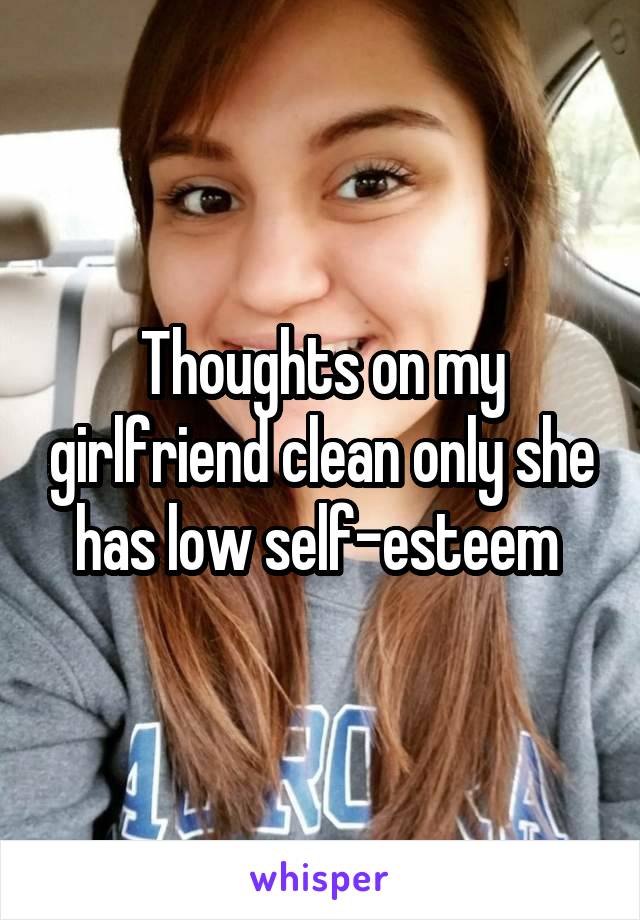 Thoughts on my girlfriend clean only she has low self-esteem 