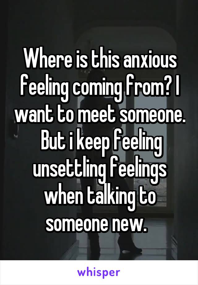 Where is this anxious feeling coming from? I want to meet someone.  But i keep feeling unsettling feelings when talking to someone new.  