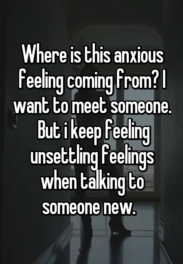 Where is this anxious feeling coming from? I want to meet someone.  But i keep feeling unsettling feelings when talking to someone new.  