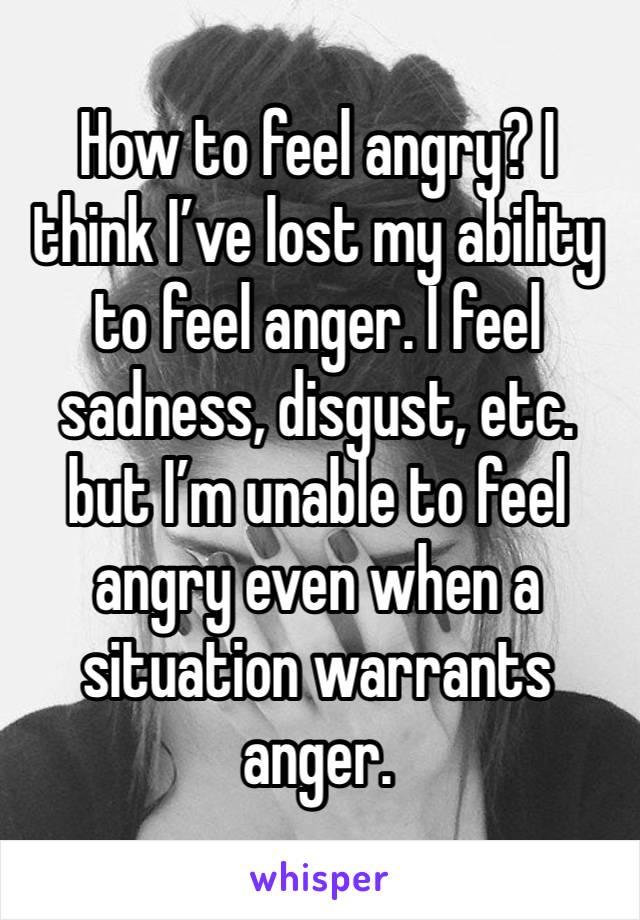 How to feel angry? I think I’ve lost my ability to feel anger. I feel sadness, disgust, etc. but I’m unable to feel angry even when a situation warrants anger. 