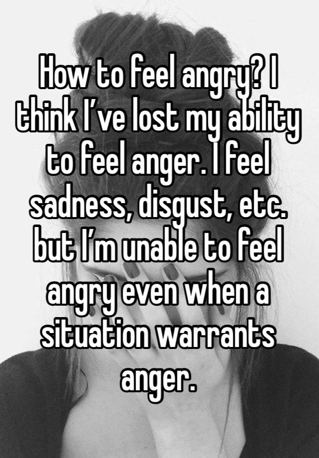 How to feel angry? I think I’ve lost my ability to feel anger. I feel sadness, disgust, etc. but I’m unable to feel angry even when a situation warrants anger. 