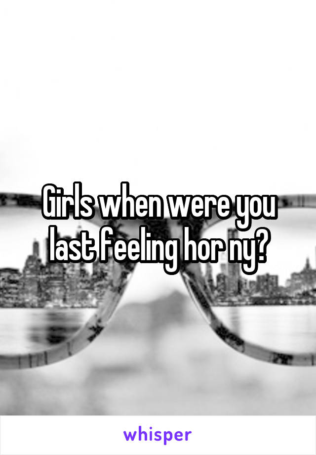 Girls when were you last feeling hor ny?