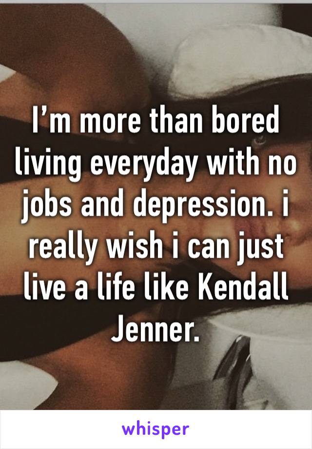 I’m more than bored living everyday with no jobs and depression. i really wish i can just live a life like Kendall Jenner. 