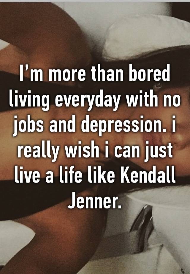 I’m more than bored living everyday with no jobs and depression. i really wish i can just live a life like Kendall Jenner. 