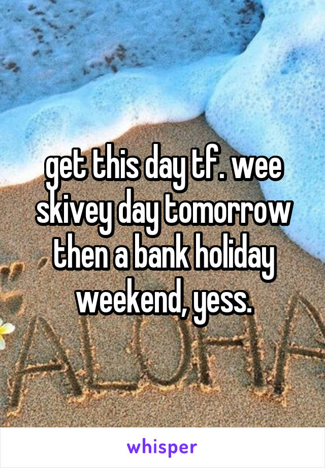 get this day tf. wee skivey day tomorrow then a bank holiday weekend, yess.