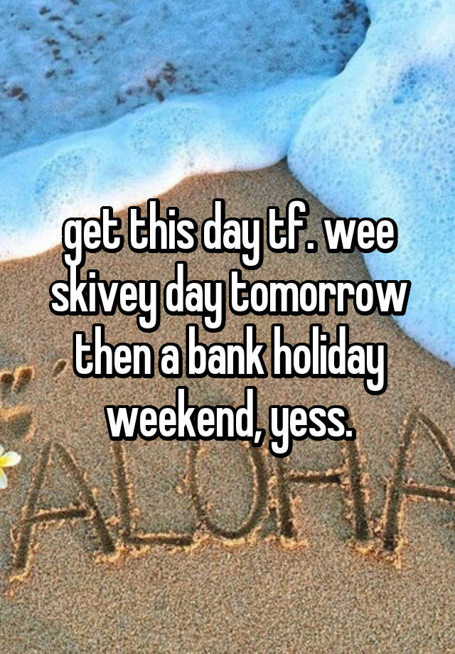 get this day tf. wee skivey day tomorrow then a bank holiday weekend, yess.