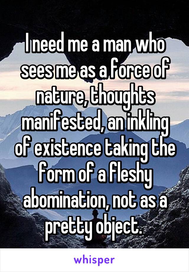 I need me a man who sees me as a force of nature, thoughts manifested, an inkling of existence taking the form of a fleshy abomination, not as a pretty object. 