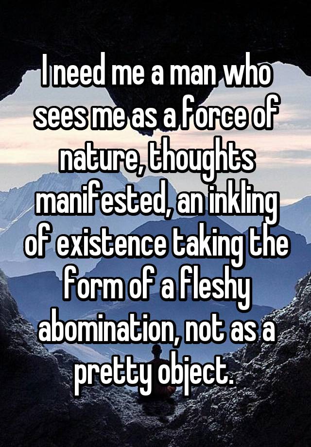 I need me a man who sees me as a force of nature, thoughts manifested, an inkling of existence taking the form of a fleshy abomination, not as a pretty object. 