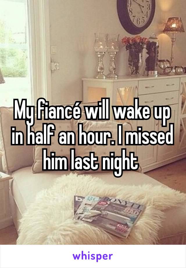 My fiancé will wake up in half an hour. I missed him last night 