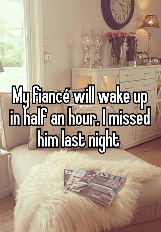 My fiancé will wake up in half an hour. I missed him last night 