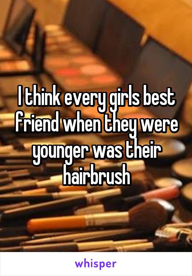 I think every girls best friend when they were younger was their hairbrush