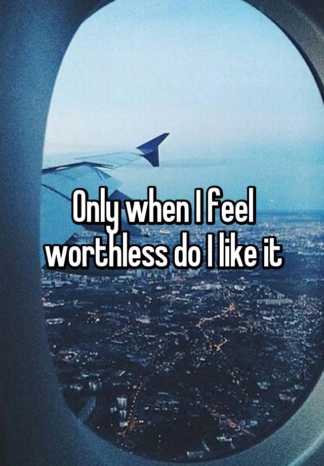 Only when I feel worthless do I like it