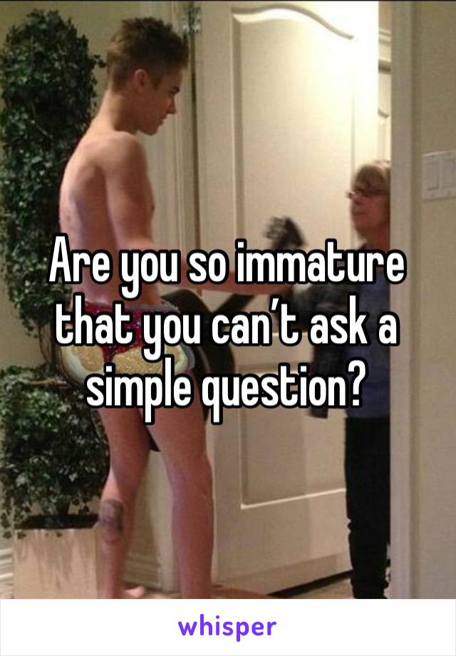 Are you so immature that you can’t ask a simple question? 