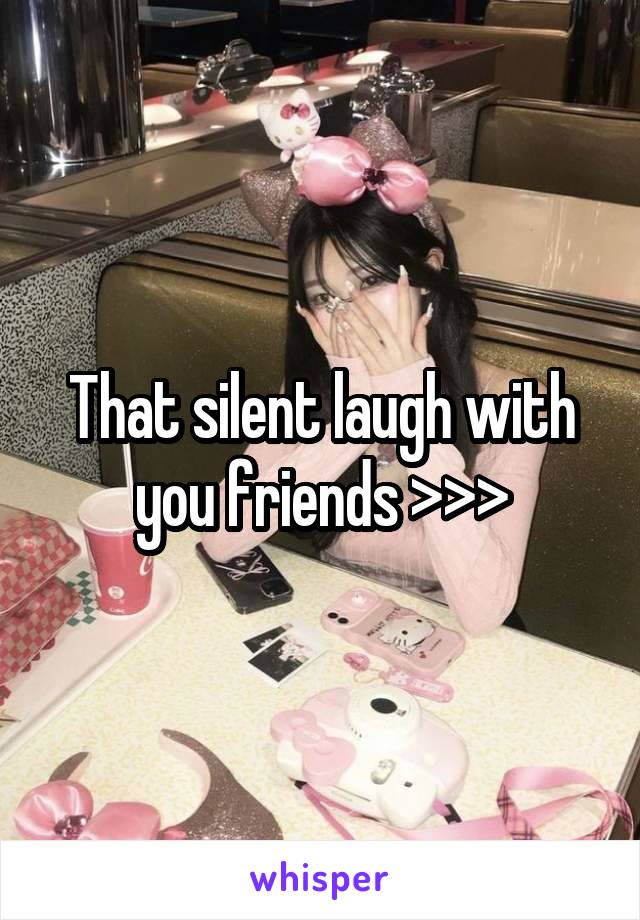 That silent laugh with you friends >>>