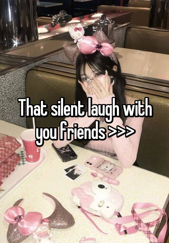 That silent laugh with you friends >>>