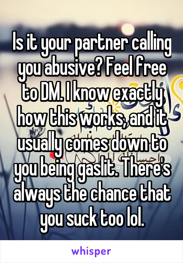 Is it your partner calling you abusive? Feel free to DM. I know exactly how this works, and it usually comes down to you being gaslit. There's always the chance that you suck too lol.